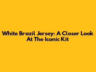 White Brazil Jersey: A Closer Look At The Iconic Kit