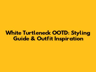White Turtleneck OOTD: Styling Guide & Outfit Inspiration