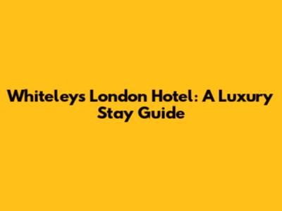 Whiteleys London Hotel: A Luxury Stay Guide