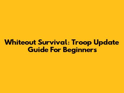 Whiteout Survival: Troop Update Guide For Beginners