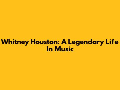 Whitney Houston: A Legendary Life In Music