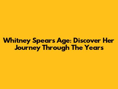 Whitney Spears Age: Discover Her Journey Through The Years