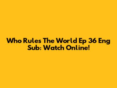 Who Rules The World Ep 36 Eng Sub: Watch Online!