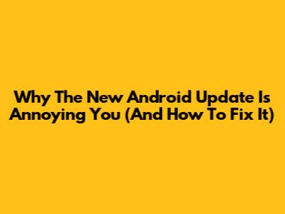 Why The New Android Update Is Annoying You (And How To Fix It)