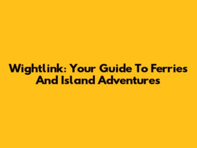 Wightlink: Your Guide To Ferries And Island Adventures