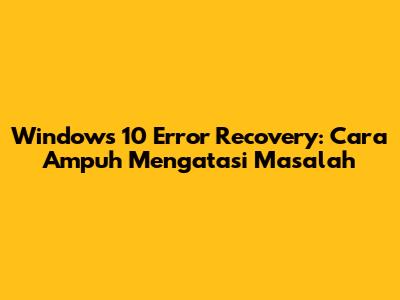 Windows 10 Error Recovery: Cara Ampuh Mengatasi Masalah