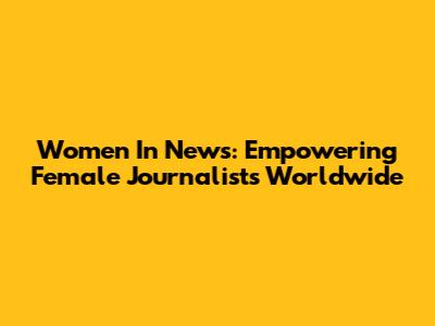 Women In News: Empowering Female Journalists Worldwide