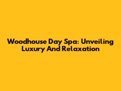 Woodhouse Day Spa: Unveiling Luxury And Relaxation