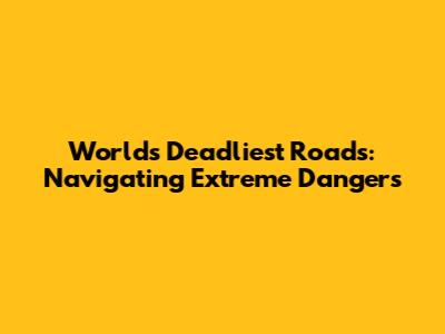 World's Deadliest Roads: Navigating Extreme Dangers