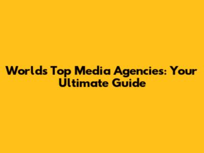 World's Top Media Agencies: Your Ultimate Guide
