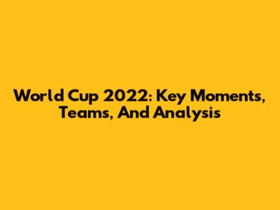 World Cup 2022: Key Moments, Teams, And Analysis