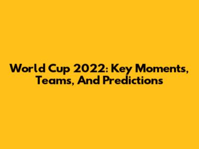 World Cup 2022: Key Moments, Teams, And Predictions