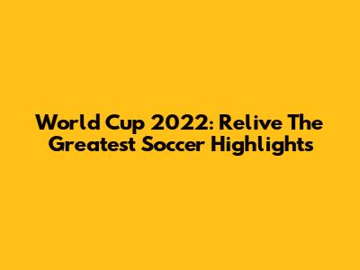 World Cup 2022: Relive The Greatest Soccer Highlights