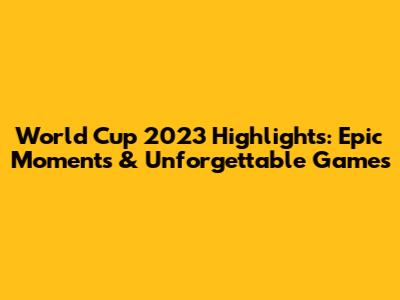 World Cup 2023 Highlights: Epic Moments & Unforgettable Games