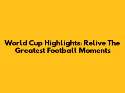 World Cup Highlights: Relive The Greatest Football Moments