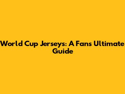 World Cup Jerseys: A Fan's Ultimate Guide