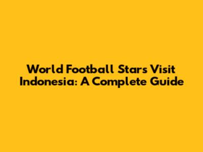 World Football Stars Visit Indonesia: A Complete Guide