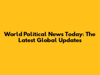 World Political News Today: The Latest Global Updates