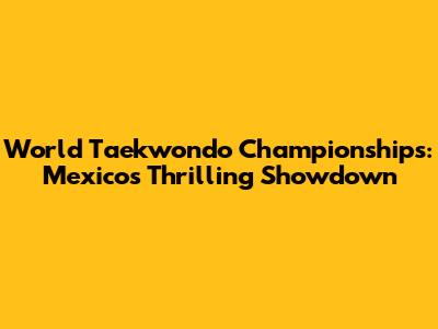 World Taekwondo Championships: Mexico's Thrilling Showdown