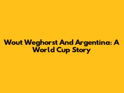 Wout Weghorst And Argentina: A World Cup Story