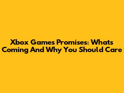 Xbox Games Promises: What's Coming And Why You Should Care