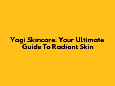 Yagi Skincare: Your Ultimate Guide To Radiant Skin