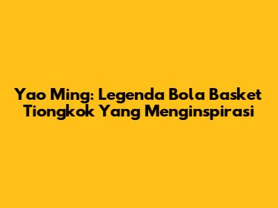 Yao Ming: Legenda Bola Basket Tiongkok Yang Menginspirasi