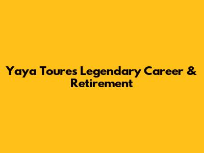 Yaya Toure's Legendary Career & Retirement