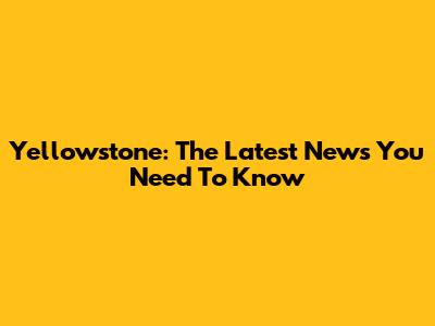Yellowstone: The Latest News You Need To Know