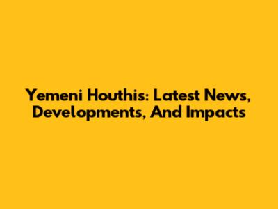 Yemeni Houthis: Latest News, Developments, And Impacts