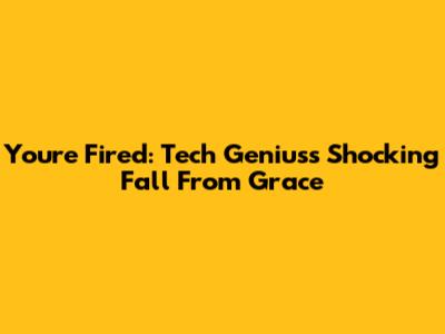 You're Fired: Tech Genius's Shocking Fall From Grace