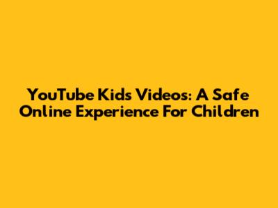 YouTube Kids Videos: A Safe Online Experience For Children
