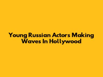 Young Russian Actors Making Waves In Hollywood