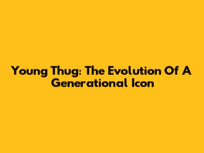 Young Thug: The Evolution Of A Generational Icon