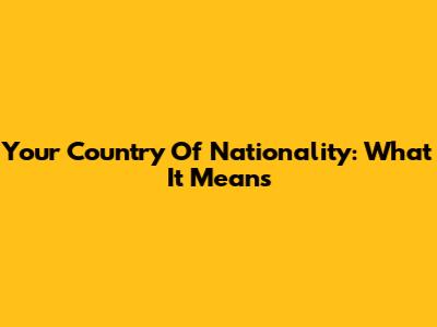 Your Country Of Nationality: What It Means