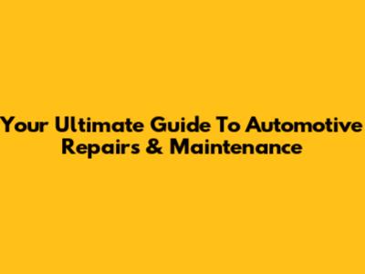 Your Ultimate Guide To Automotive Repairs & Maintenance