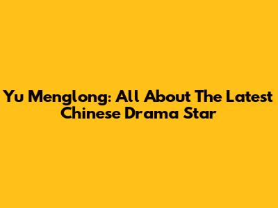 Yu Menglong: All About The Latest Chinese Drama Star