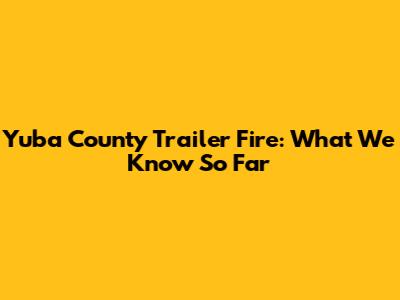 Yuba County Trailer Fire: What We Know So Far