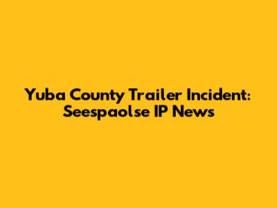 Yuba County Trailer Incident: Seespaolse IP News