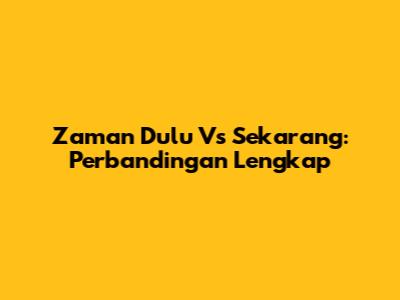 Zaman Dulu Vs Sekarang: Perbandingan Lengkap