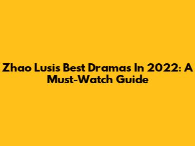 Zhao Lusi's Best Dramas In 2022: A Must-Watch Guide