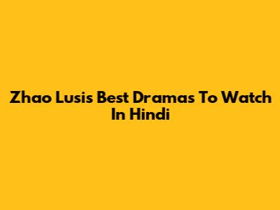 Zhao Lusi's Best Dramas To Watch In Hindi