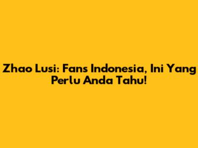 Zhao Lusi: Fans Indonesia, Ini Yang Perlu Anda Tahu!