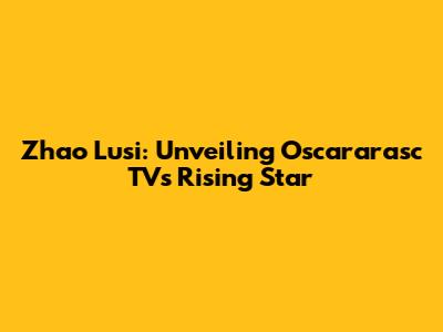 Zhao Lusi: Unveiling Oscararasc TV's Rising Star
