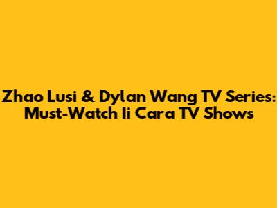 Zhao Lusi & Dylan Wang TV Series: Must-Watch Ii Cara TV Shows