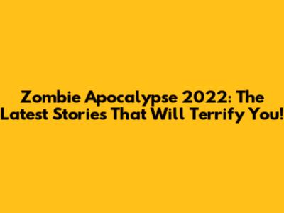 Zombie Apocalypse 2022: The Latest Stories That Will Terrify You!